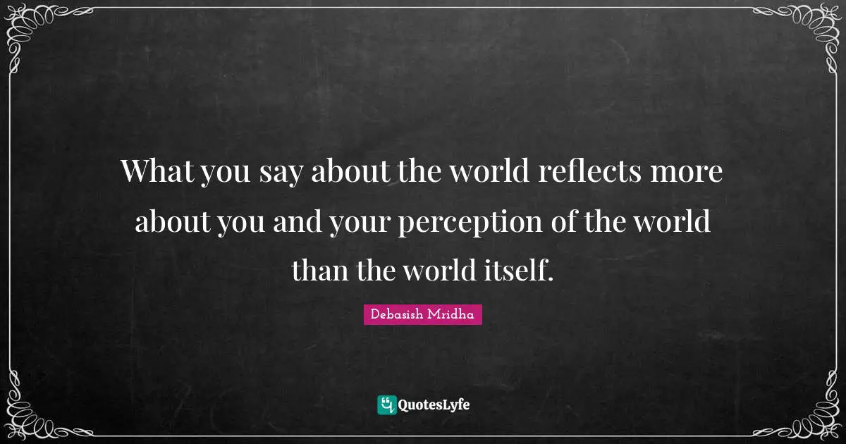 What you say about the world reflects more about you and your perception of the world than the world itself.