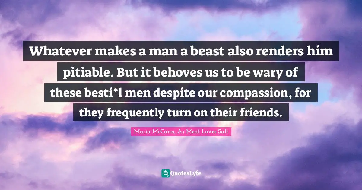 Whatever makes a man a beast also renders him pitiable. But it behoves us to be wary of these besti*l men despite our compassion, for they frequently turn on their friends.