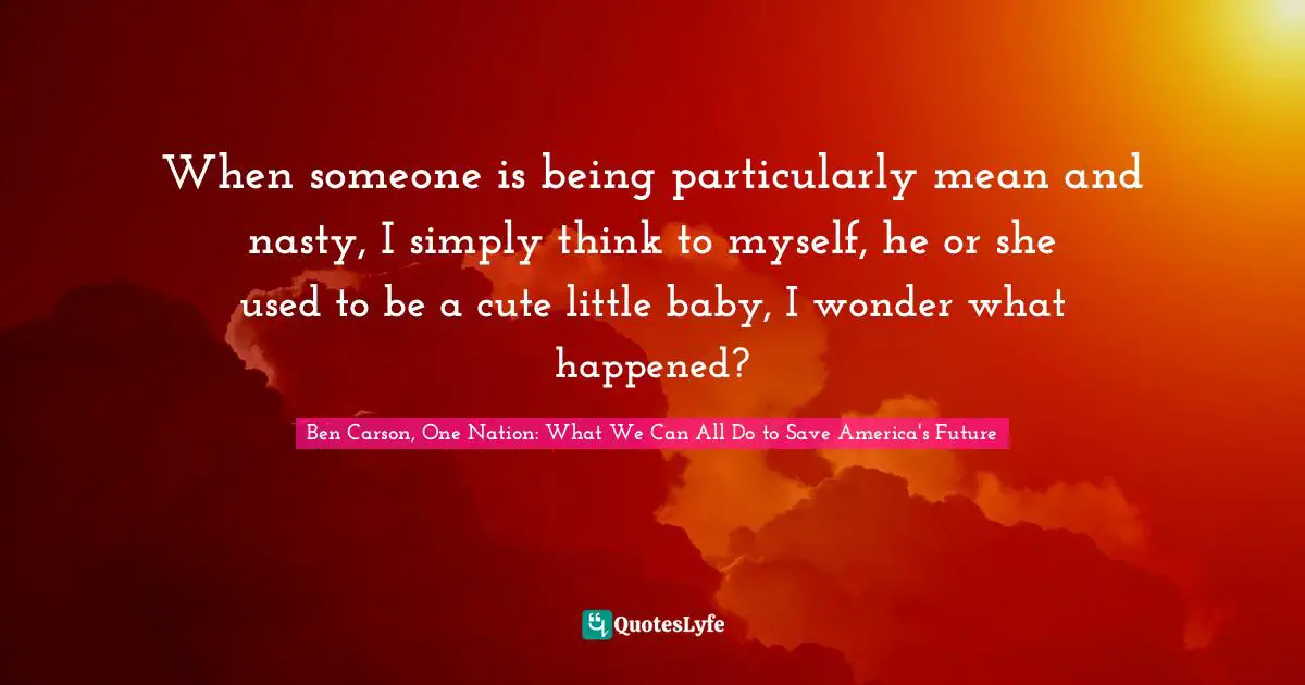 When someone is being particularly mean and nasty, I simply think to myself, he or she used to be a cute little baby, I wonder what happened?