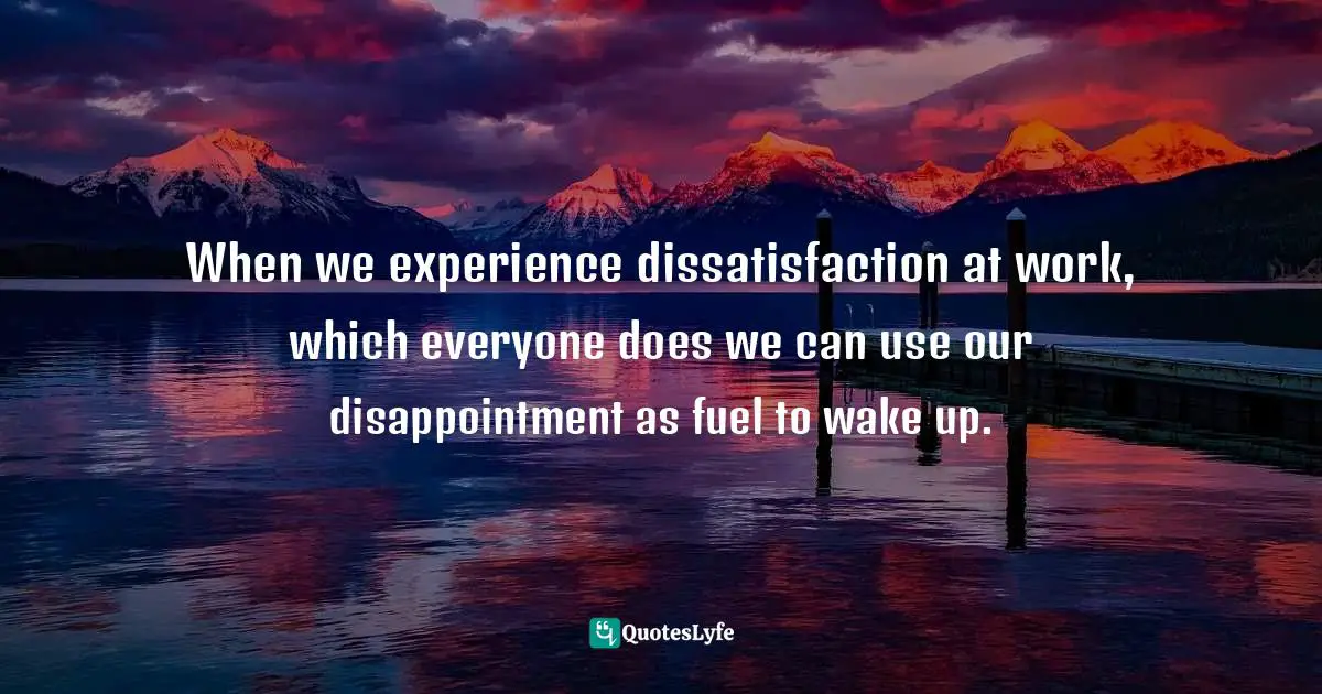 When we experience dissatisfaction at work, which everyone does we can use our disappointment as fuel to wake up.
