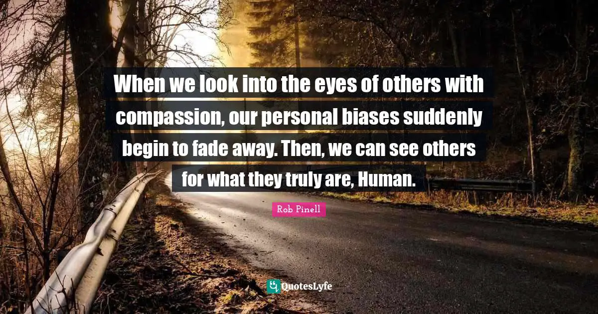 When we look into the eyes of others with compassion, our personal biases suddenly begin to fade away. Then, we can see others for what they truly are, Human.