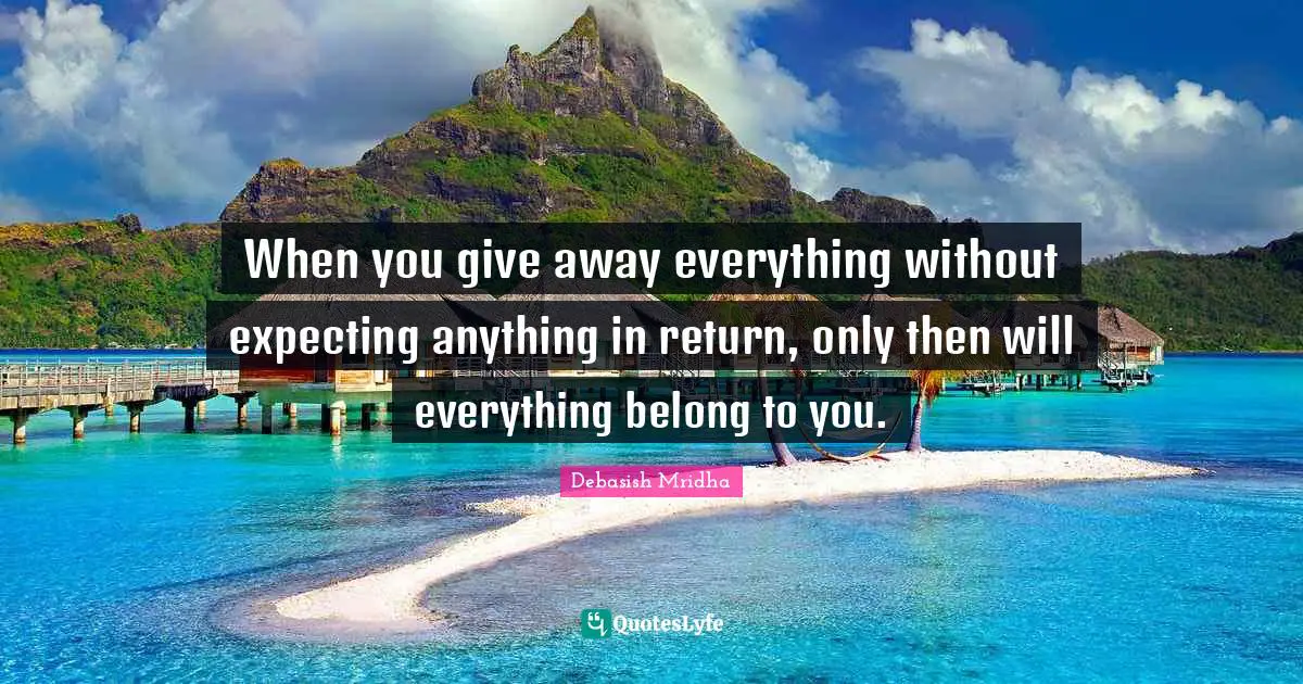 When you give away everything without expecting anything in return, only then will everything belong to you.