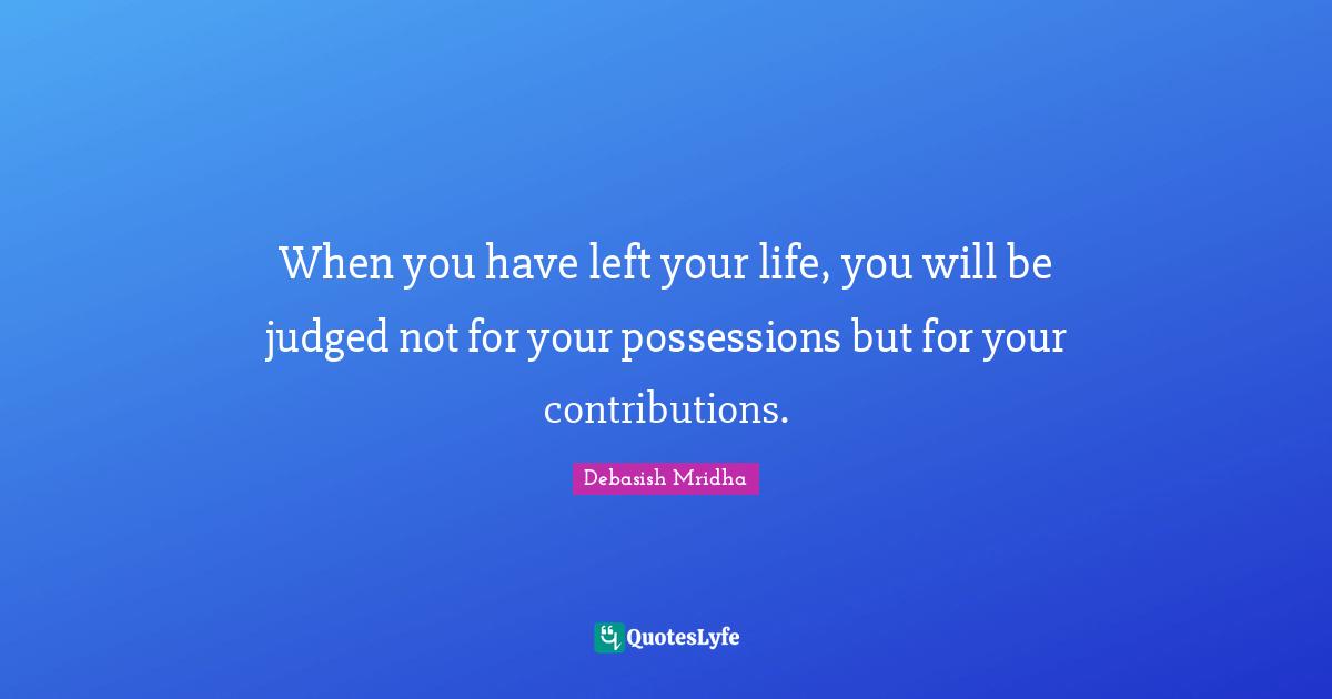 When you have left your life, you will be judged not for your possessions but for your contributions.