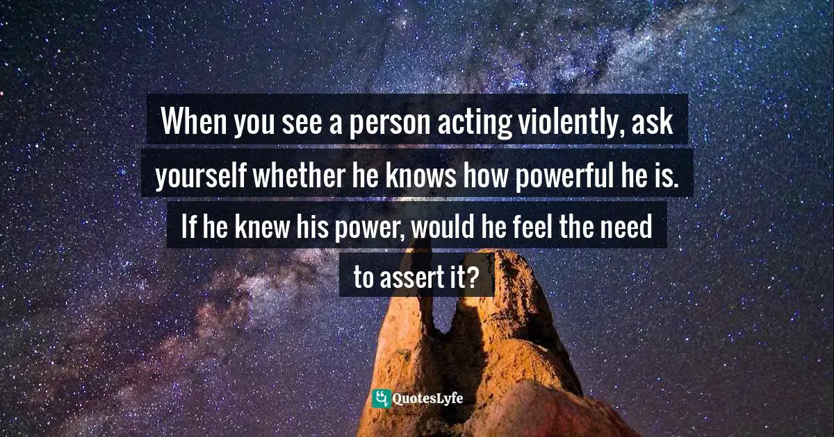 When you see a person acting violently, ask yourself whether he knows how powerful he is. If he knew his power, would he feel the need to assert it?