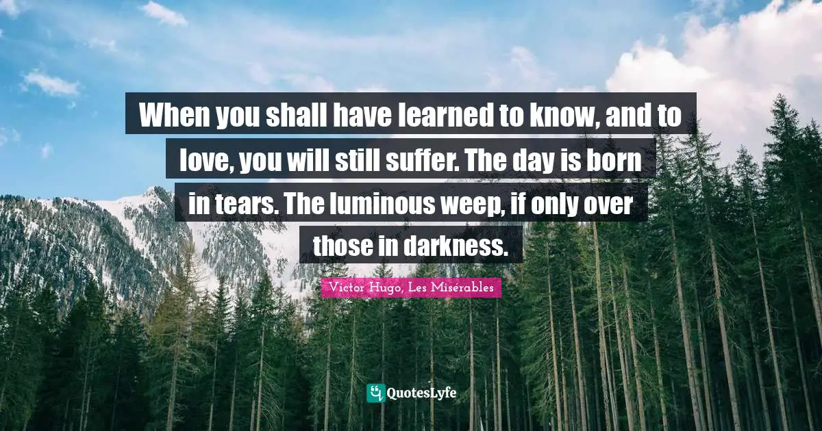 When you shall have learned to know, and to love, you will still suffer. The day is born in tears. The luminous weep, if only over those in darkness.