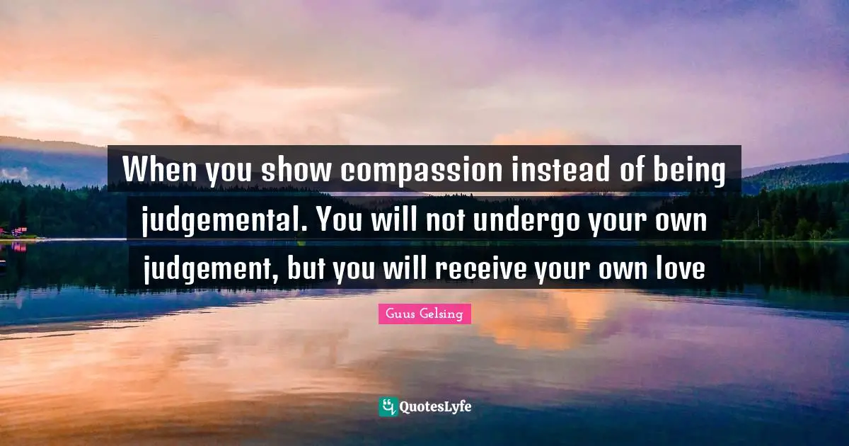 When you show compassion instead of being judgemental. You will not undergo your own judgement, but you will receive your own love