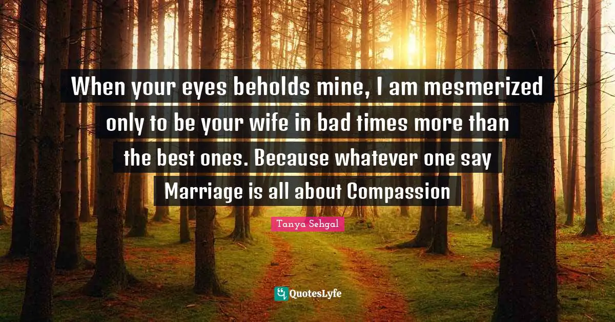 When your eyes beholds mine, I am mesmerized only to be your wife in bad times more than the best ones. Because whatever one say Marriage is all about Compassion