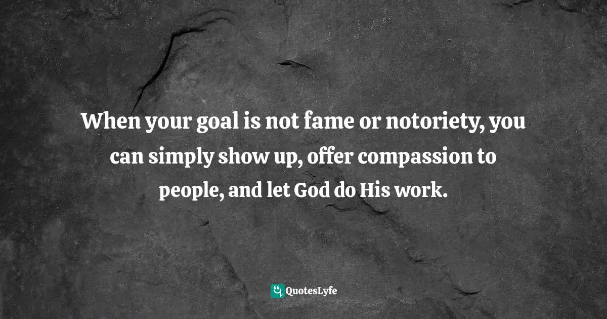 When your goal is not fame or notoriety, you can simply show up, offer compassion to people, and let God do His work.