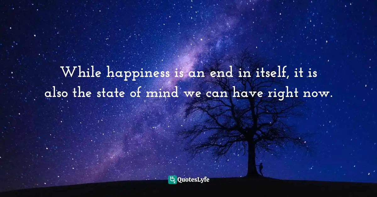 While happiness is an end in itself, it is also the state of mind we can have right now.