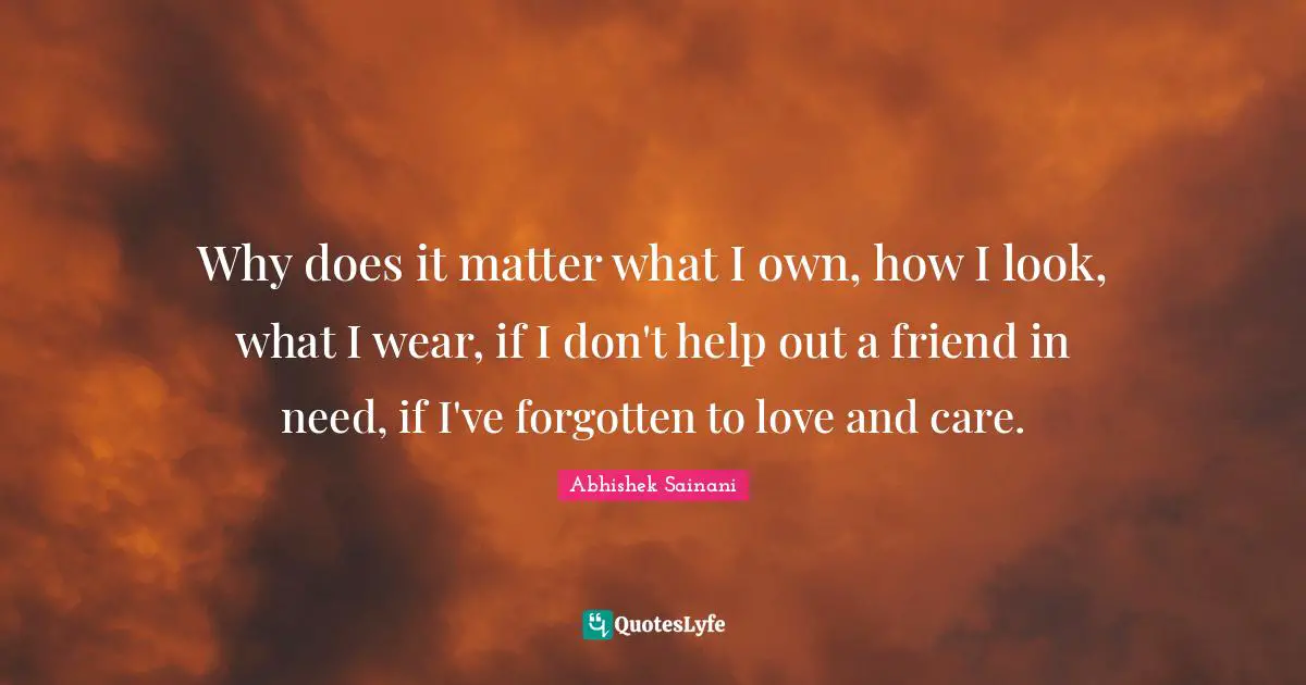 Why does it matter what I own, how I look, what I wear, if I don't help out a friend in need, if I've forgotten to love and care.