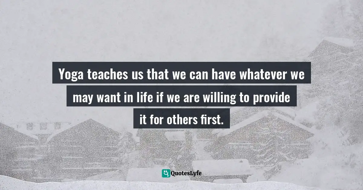 Yoga teaches us that we can have whatever we may want in life if we are willing to provide it for others first.