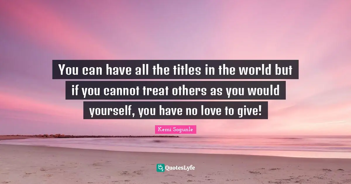 Kemi Sogunle Quotes: "You can have all the titles in the world but if you cannot treat others as you would yourself, you have no love to give!"
