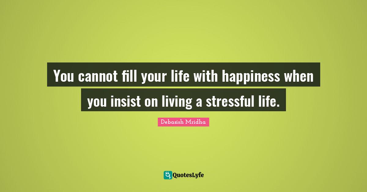 You cannot fill your life with happiness when you insist on living a stressful life.