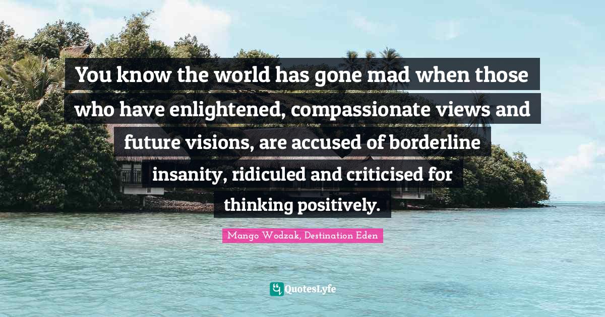 You know the world has gone mad when those who have enlightened, compassionate views and future visions, are accused of borderline insanity, ridiculed and criticised for thinking positively.