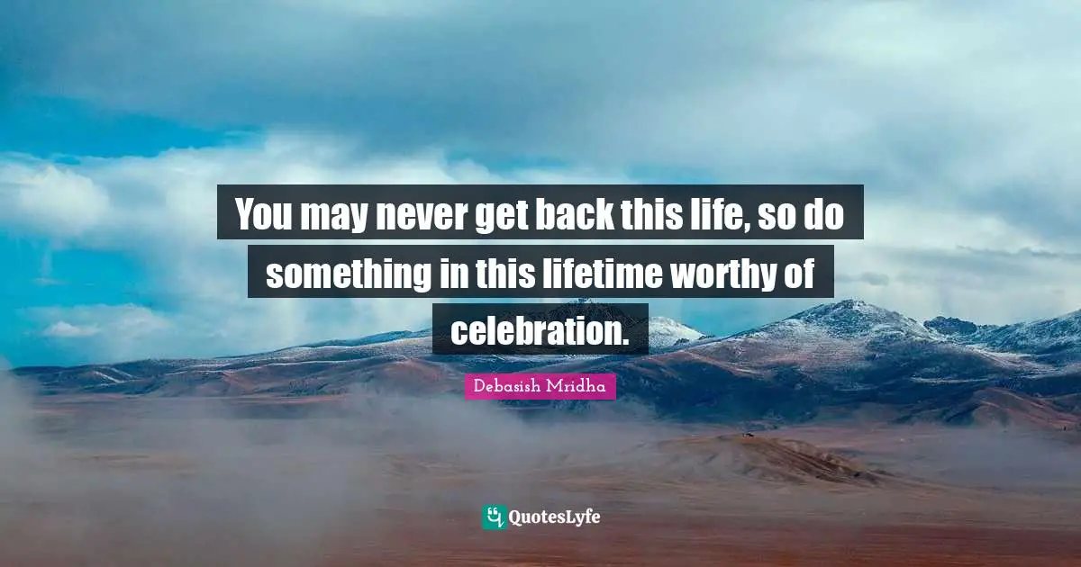 You may never get back this life, so do something in this lifetime worthy of celebration.
