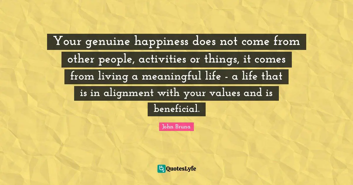 Your genuine happiness does not come from other people, activities or things, it comes from living a meaningful life - a life that is in alignment with your values and is beneficial.
