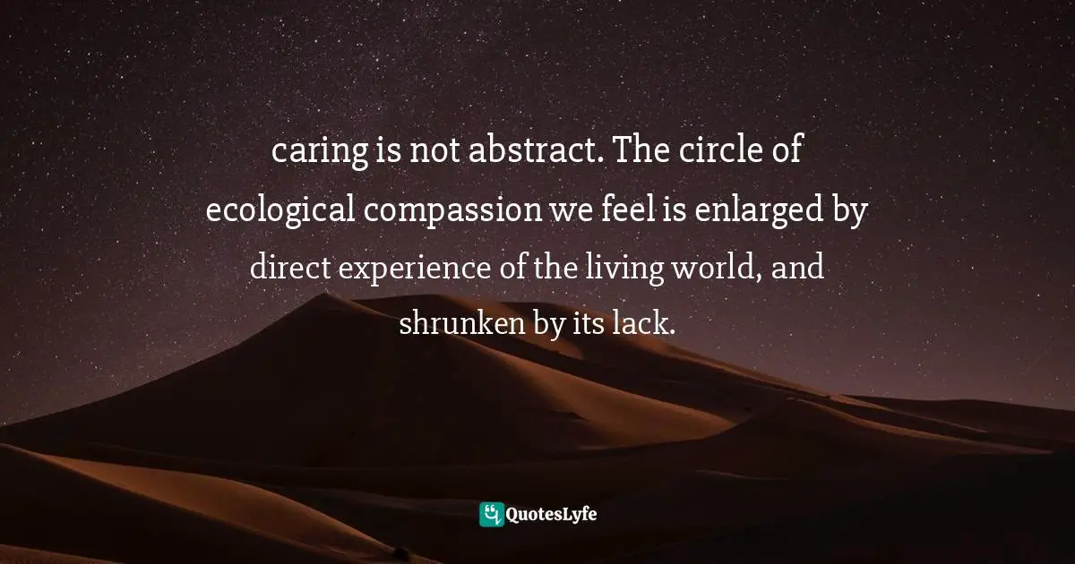 caring is not abstract. The circle of ecological compassion we feel is enlarged by direct experience of the living world, and shrunken by its lack.