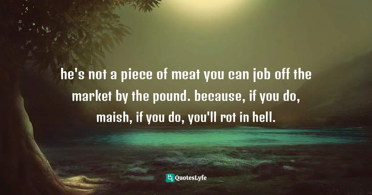 he's not a piece of meat you can job off the market by the pound. because, if you do, maish, if you do, you'll rot in hell.