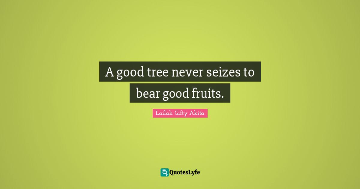 A good tree never seizes to bear good fruits.