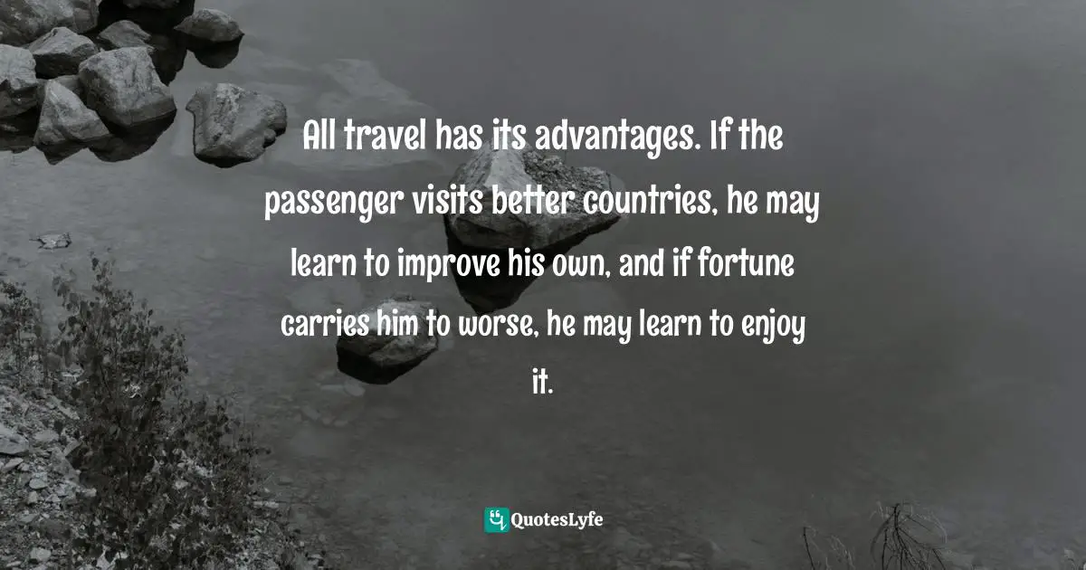 All travel has its advantages. If the passenger visits better countries, he may learn to improve his own, and if fortune carries him to worse, he may learn to enjoy it.