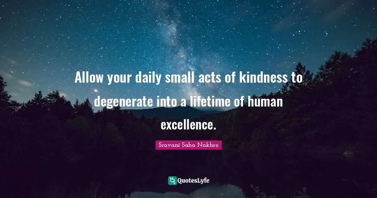 Allow your daily small acts of kindness to degenerate into a lifetime of human excellence.