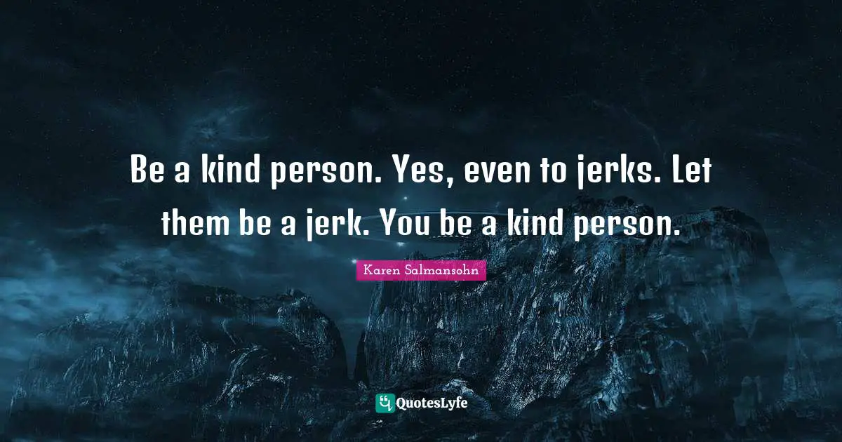 Be a kind person. Yes, even to jerks. Let them be a jerk. You be a kind person.