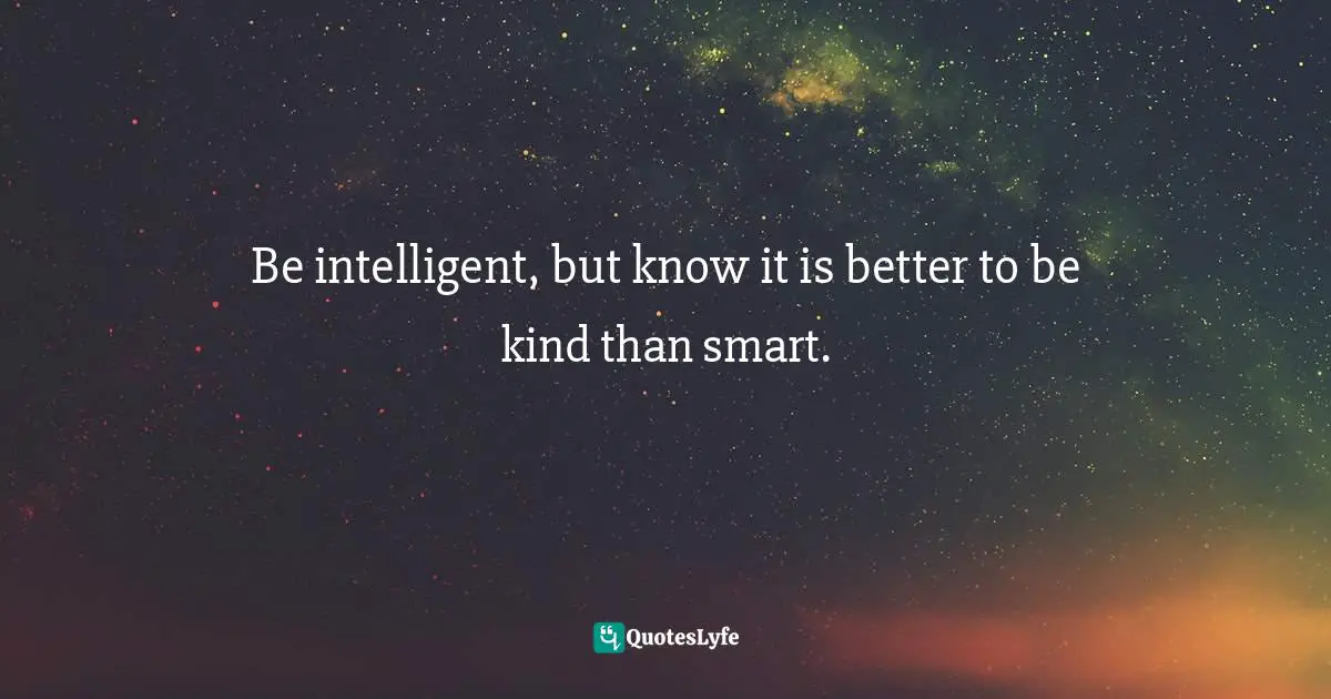 Be intelligent, but know it is better to be kind than smart.