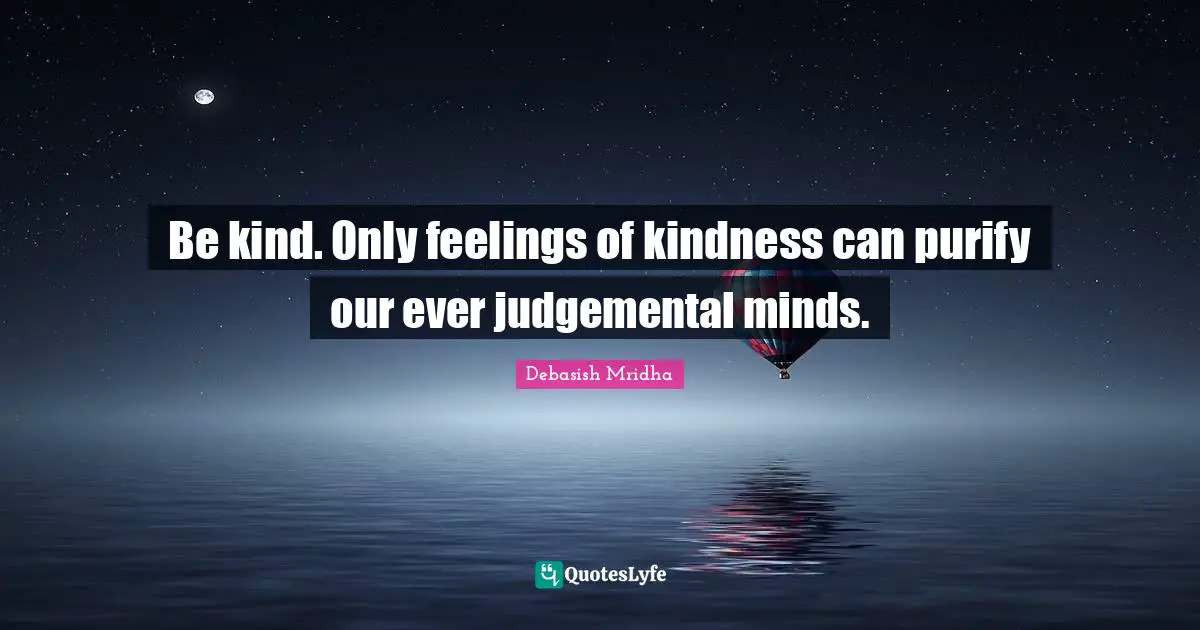 Be kind. Only feelings of kindness can purify our ever judgemental minds.