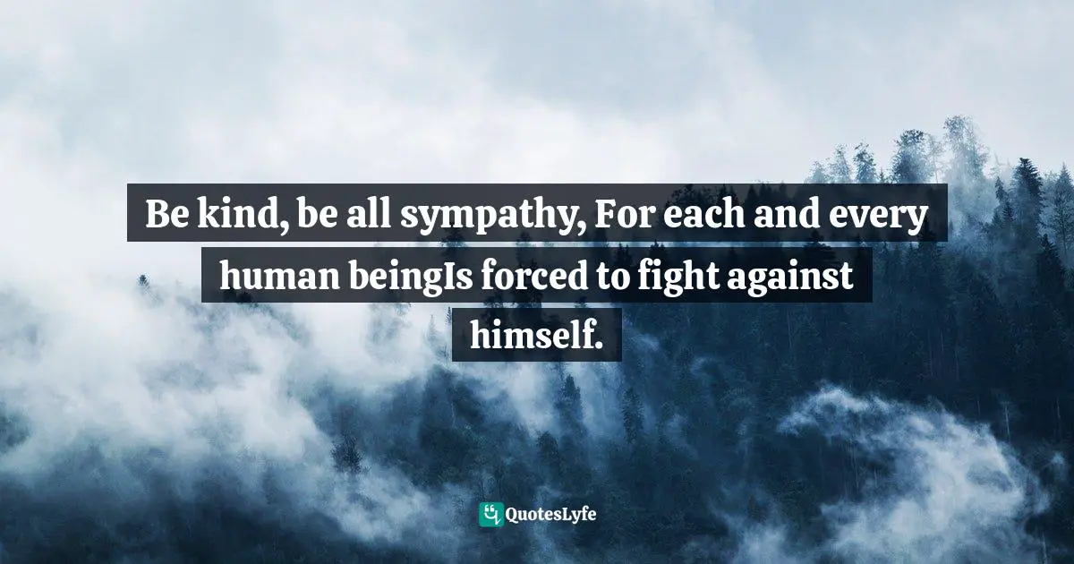 Be kind, be all sympathy, For each and every human beingIs forced to fight against himself.