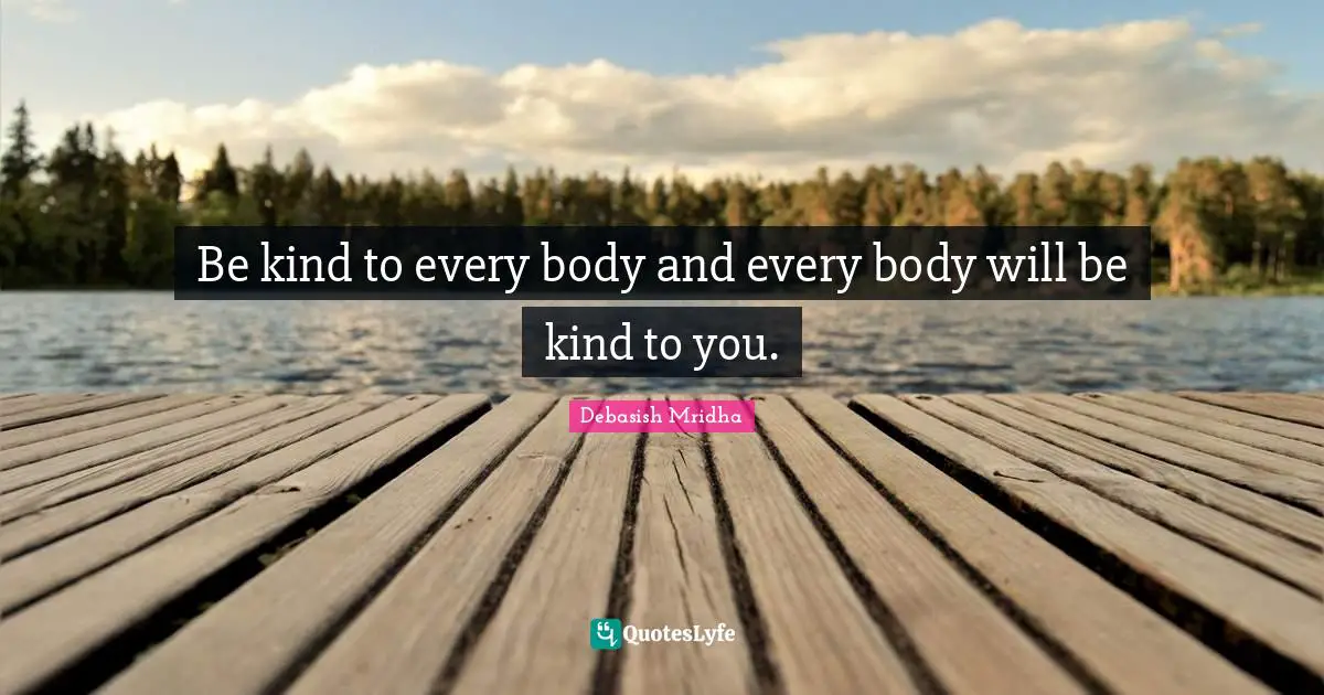 Be kind to every body and every body will be kind to you.