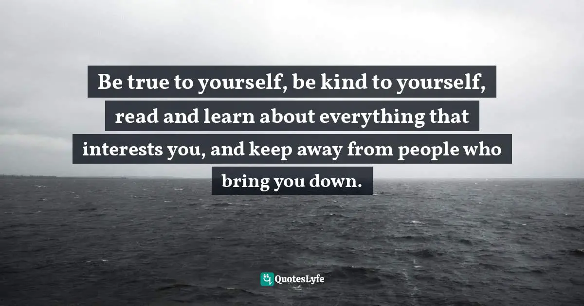 Be true to yourself, be kind to yourself, read and learn about everything that interests you, and keep away from people who bring you down.
