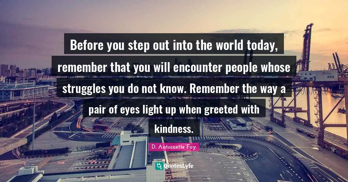 Before you step out into the world today, remember that you will encounter people whose struggles you do not know. Remember the way a pair of eyes light up when greeted with kindness.