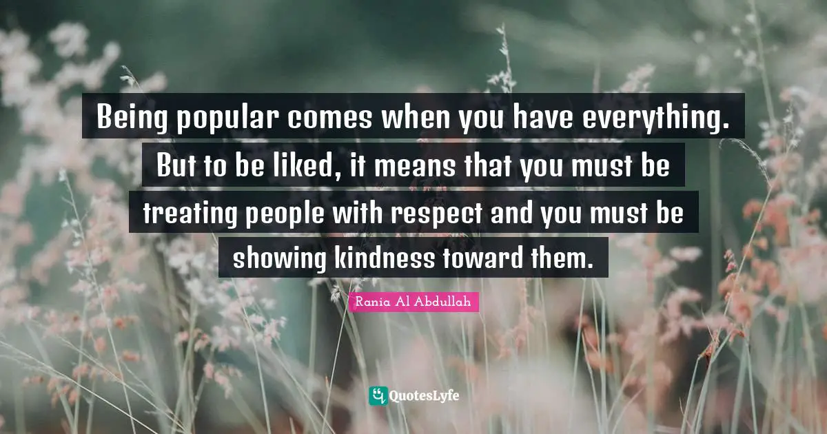 Being popular comes when you have everything. But to be liked, it means that you must be treating people with respect and you must be showing kindness toward them.