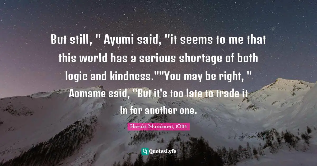 Haruki Murakami, 1Q84 Quotes: "But still, " Ayumi said, "it seems to me that this world has a serious shortage of both logic and kindness.""You may be right, " Aomame said, "But it's too late to trade it in for another one."