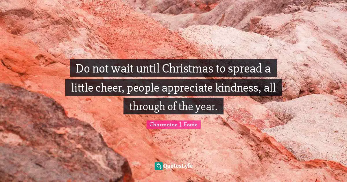 Do not wait until Christmas to spread a little cheer, people appreciate kindness, all through of the year.
