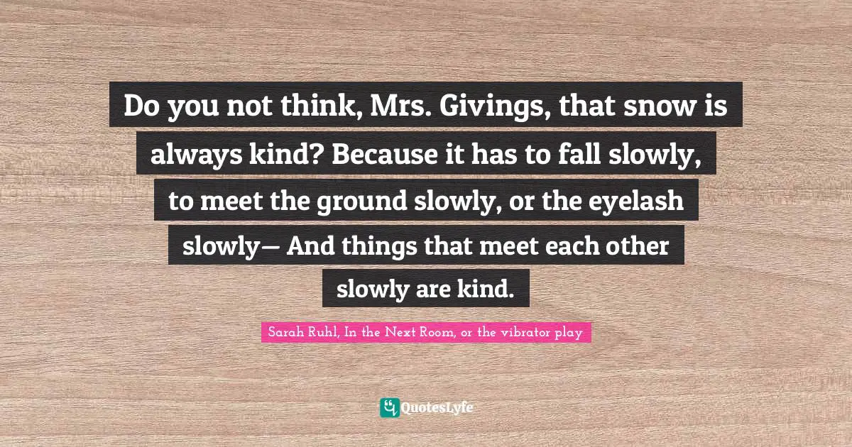Do you not think, Mrs. Givings, that snow is always kind? Because it has to fall slowly, to meet the ground slowly, or the eyelash slowly— And things that meet each other slowly are kind.