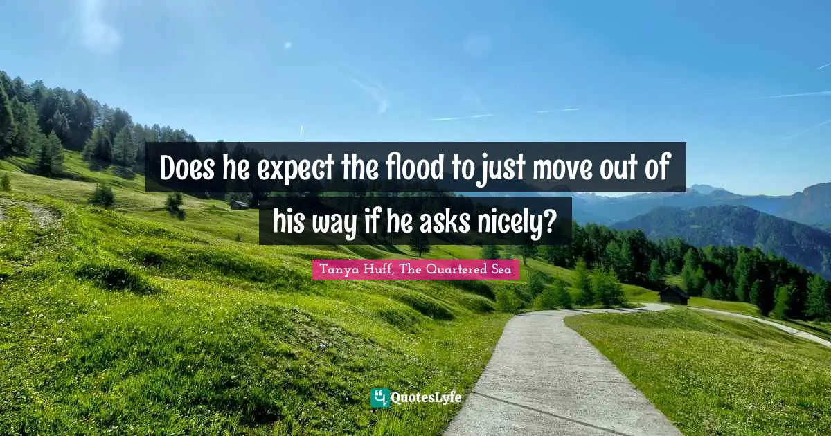 Does he expect the flood to just move out of his way if he asks nicely?