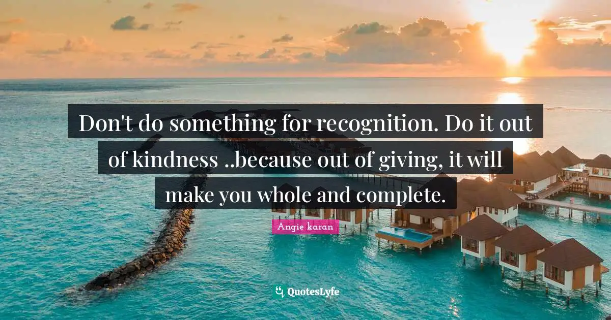 Don't do something for recognition. Do it out of kindness ..because out of giving, it will make you whole and complete.