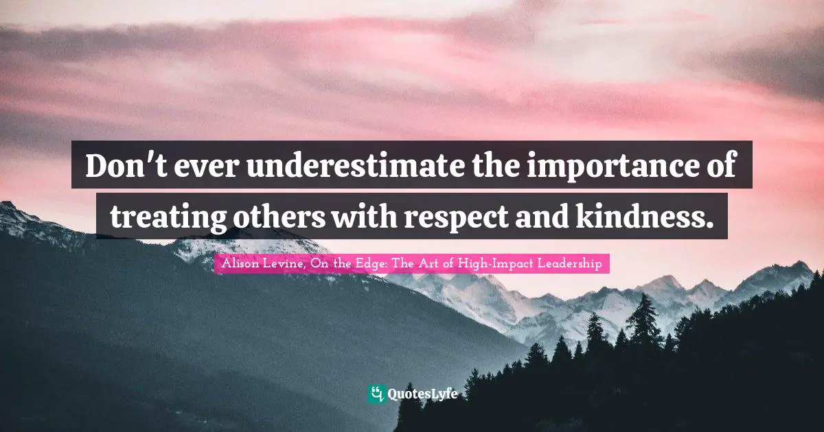 Don't ever underestimate the importance of treating others with respect and kindness.