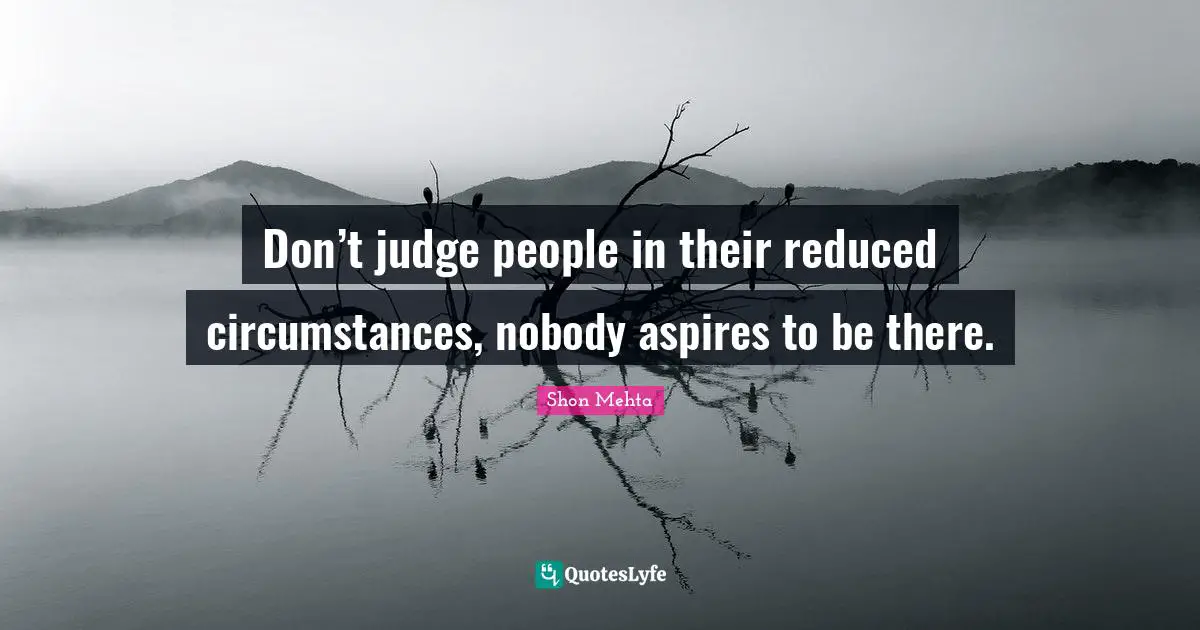 Don’t judge people in their reduced circumstances, nobody aspires to be there.