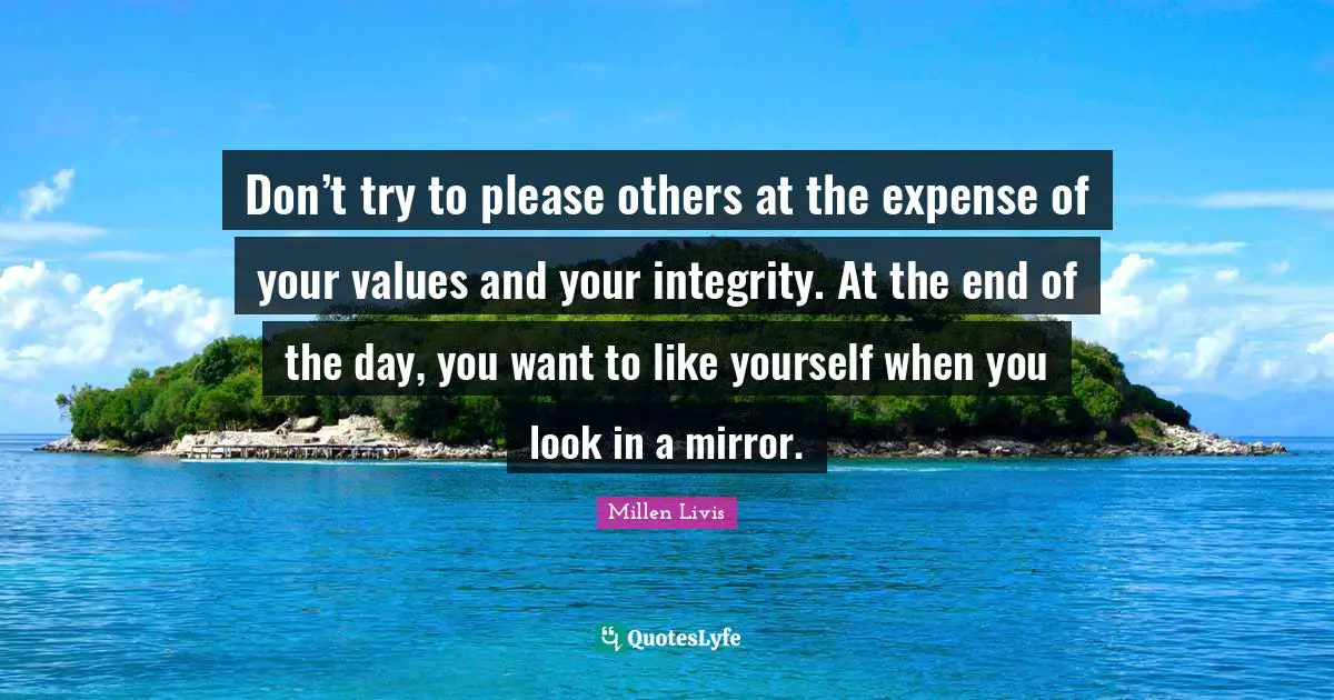 Don’t try to please others at the expense of your values and your integrity. At the end of the day, you want to like yourself when you look in a mirror.