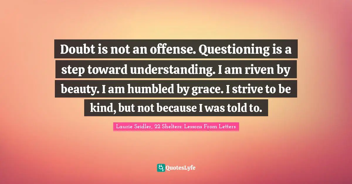 Doubt is not an offense. Questioning is a step toward understanding. I am riven by beauty. I am humbled by grace. I strive to be kind, but not because I was told to.