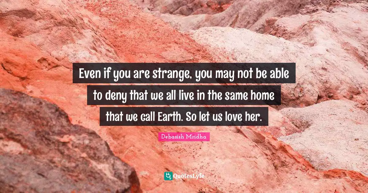Even if you are strange, you may not be able to deny that we all live in the same home that we call Earth. So let us love her.