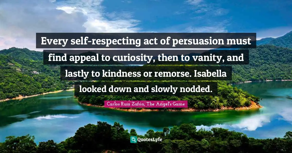 Carlos Ruiz Zafón, The Angel's Game Quotes: "Every self-respecting act of persuasion must find appeal to curiosity, then to vanity, and lastly to kindness or remorse. Isabella looked down and slowly nodded."