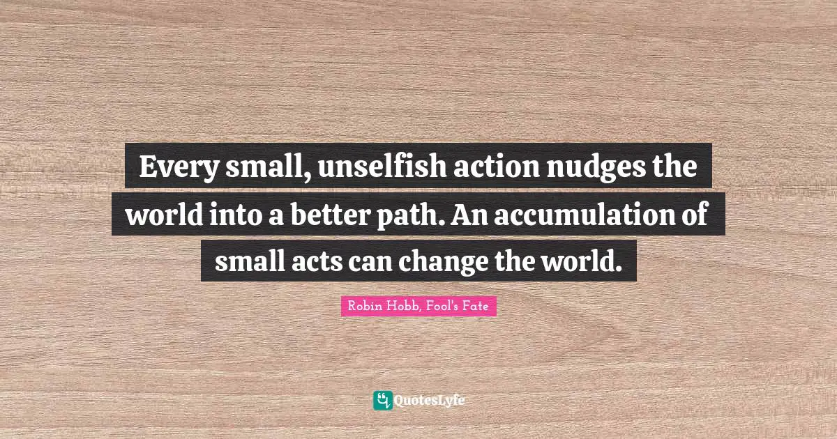 Every small, unselfish action nudges the world into a better path. An accumulation of small acts can change the world.