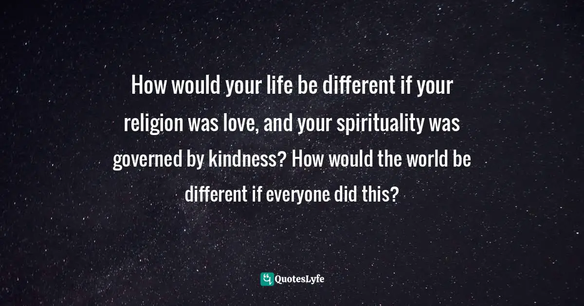 How would your life be different if your religion was love, and your spirituality was governed by kindness? How would the world be different if everyone did this?