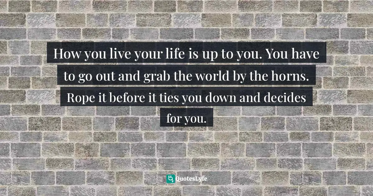 How you live your life is up to you. You have to go out and grab the world by the horns. Rope it before it ties you down and decides for you.