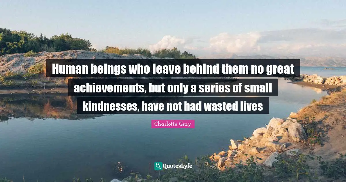 Human beings who leave behind them no great achievements, but only a series of small kindnesses, have not had wasted lives