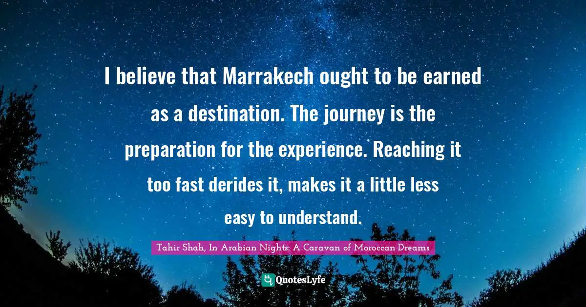 Tahir Shah, In Arabian Nights: A Caravan Of Moroccan Dreams Quotes: "I believe that Marrakech ought to be earned as a destination. The journey is the preparation for the experience. Reaching it too fast derides it, makes it a little less easy to understand."