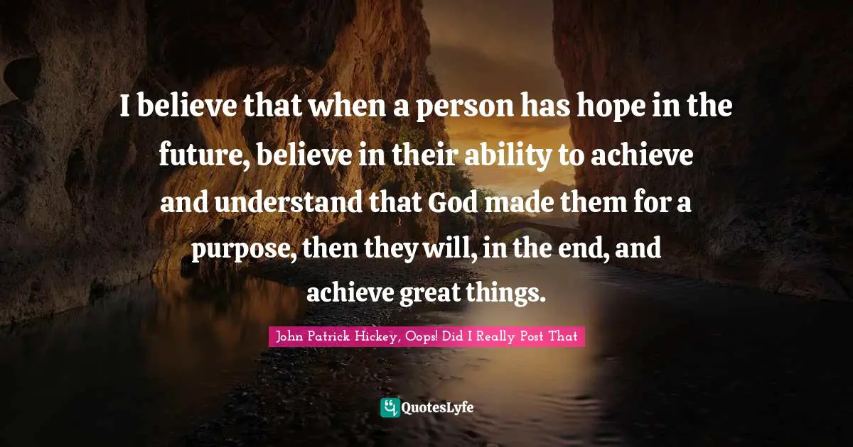 I believe that when a person has hope in the future, believe in their ability to achieve and understand that God made them for a purpose, then they will, in the end, and achieve great things.